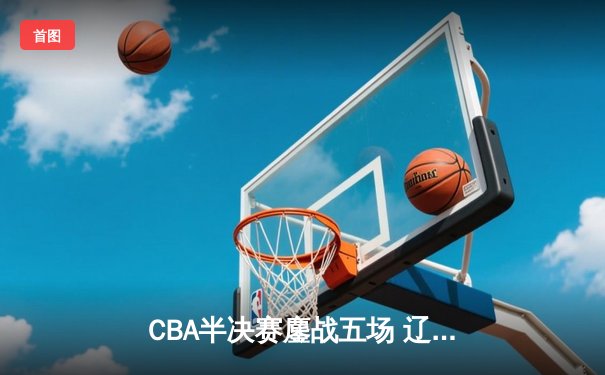 CBA半决赛鏖战五场 辽宁男篮险胜广东晋级总决赛