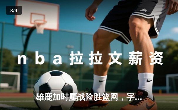 雄鹿加时鏖战险胜篮网，字母哥狂砍44分率队捍卫主场 - 3