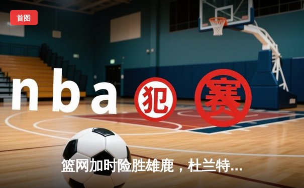 篮网加时险胜雄鹿，杜兰特砍下42分率队逆转