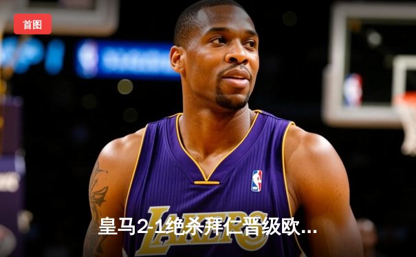 皇马2-1绝杀拜仁晋级欧冠决赛 贝林厄姆补时绝杀引爆全场